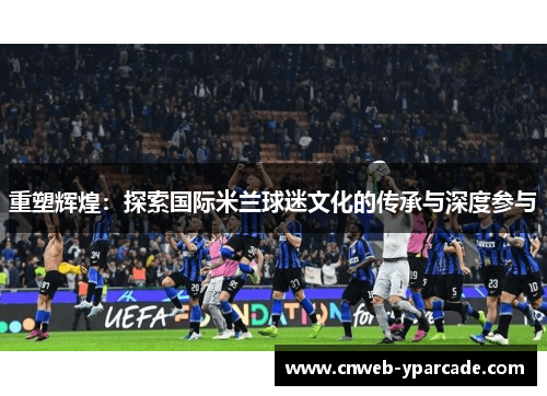 重塑辉煌：探索国际米兰球迷文化的传承与深度参与