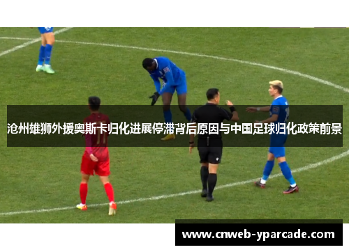 沧州雄狮外援奥斯卡归化进展停滞背后原因与中国足球归化政策前景 沧州雄狮外援奥斯卡归化进展停滞背后原因与中国足球归化政策前景