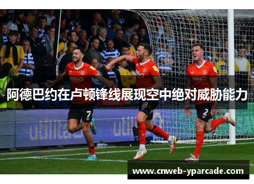 阿德巴约在卢顿锋线展现空中绝对威胁能力